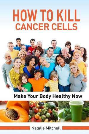 How to Kill Cancer Cells: Make Your Body Healthy Now de Natalie Mitchell