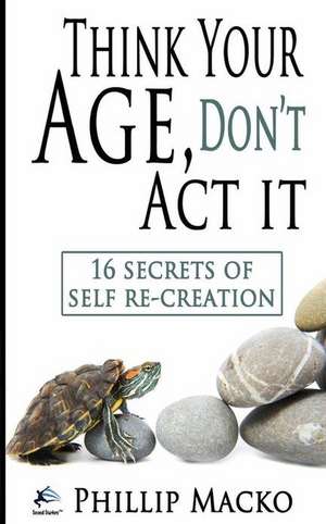 Think Your Age, Don't ACT It: 16 Secrets of Self Re-Creation de Phillip Macko