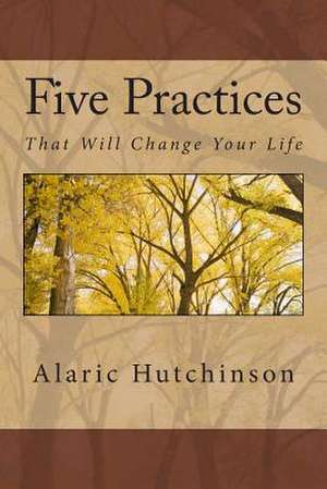 5 Practices That Will Change Your Life de Alaric Hutchinson