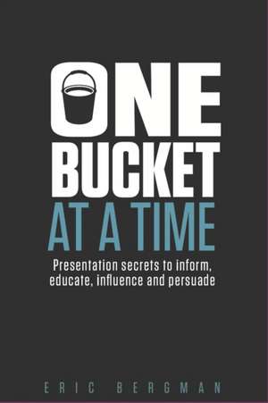 One Bucket at a Time: Presentation secrets to inform, educate, influence, persuade de Eric Bergman