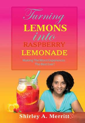 Turning Lemons Into Raspberry Lemonade: Making The Worst Experiences The Best Ever! de Shirley A. Merritt