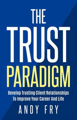 The Trust Paradigm: Develop Trusting Client Relationships To Improve Your Career And Life de Andy Fry