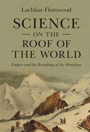 Science on the Roof of the World: Empire and the Remaking of the Himalaya de Lachlan Fleetwood