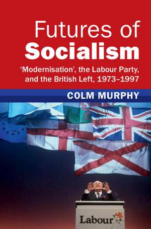 Futures of Socialism: ‘Modernisation', the Labour Party, and the British Left, 1973–1997 de Colm Murphy