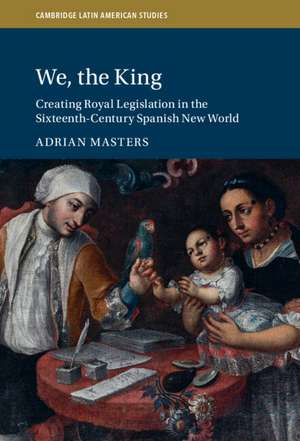 We, the King: Creating Royal Legislation in the Sixteenth-Century Spanish New World de Adrian Masters