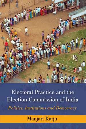 Electoral Practice and the Election Commission of India: Politics, Institutions and Democracy de Manjari Katju