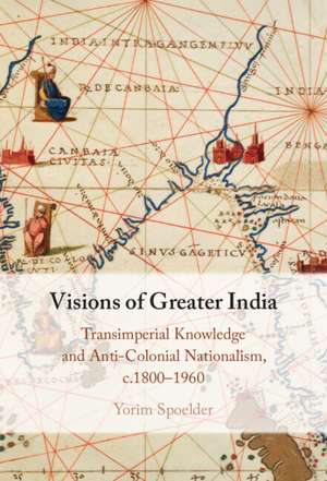 Visions of Greater India: Transimperial Knowledge and Anti-Colonial Nationalism, c.1800–1960 de Yorim Spoelder