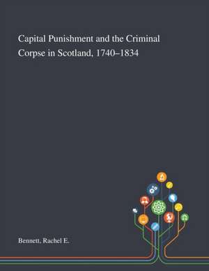 Capital Punishment and the Criminal Corpse in Scotland, 1740-1834 de Rachel E Bennett