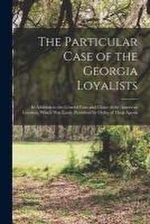 The Particular Case of the Georgia Loyalists [microform]: in Addition to the General Case and Claim of the American Loyalists, Which Was Lately Publis de Anonymous