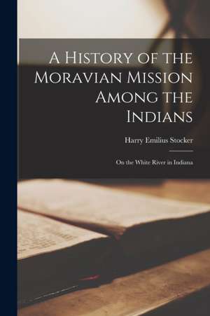 A History of the Moravian Mission Among the Indians: on the White River in Indiana de Harry Emilius Stocker