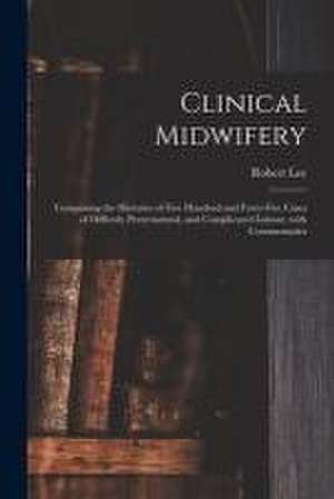 Clinical Midwifery: Comprising the Histories of Five Hundred and Forty-five Cases of Difficult, Preternatural, and Complicated Labour, Wit de Robert Lee