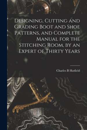 Designing, Cutting and Grading Boot and Shoe Patterns, and Complete Manual for the Stitching Room, by an Expert of Thirty Years de Charles B Hatfield