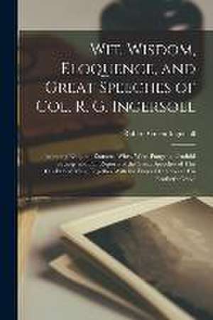 Wit, Wisdom, Eloquence, and Great Speeches of Col. R. G. Ingersoll: Including Eloquent Extracts, Witty, Wise, Pungent, Truthful Sayings and Full Repor de Robert Green Ingersoll