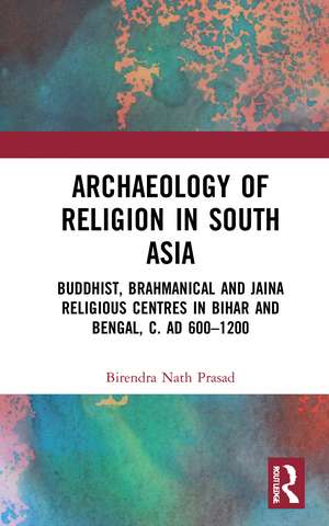 Archaeology of Religion in South Asia: Buddhist, Brahmanical and Jaina Religious Centres in Bihar and Bengal, c. AD 600–1200 de Birendra Nath Prasad