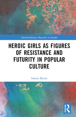 Heroic Girls as Figures of Resistance and Futurity in Popular Culture de Simon Bacon