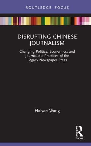 Disrupting Chinese Journalism: Changing Politics, Economics, and Journalistic Practices of the Legacy Newspaper Press de Haiyan Wang