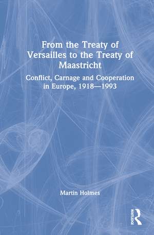 From the Treaty of Versailles to the Treaty of Maastricht: Conflict, Carnage And Cooperation In Europe, 1918 – 1993 de Martin Holmes