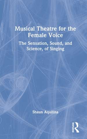 Musical Theatre for the Female Voice: The Sensation, Sound, and Science, of Singing de Shaun Aquilina