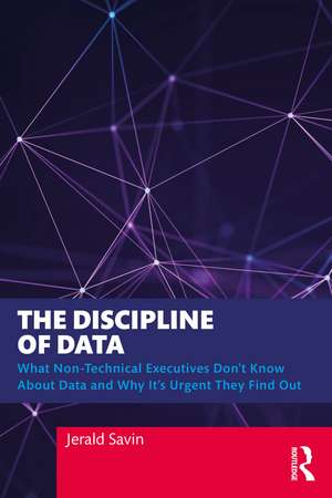 The Discipline of Data: What Non-Technical Executives Don't Know About Data and Why It's Urgent They Find Out de Jerald Savin