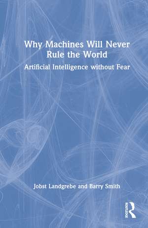 Why Machines Will Never Rule the World: Artificial Intelligence without Fear de Jobst Landgrebe