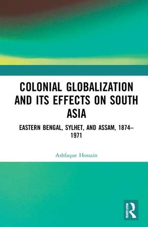 Colonial Globalization and its Effects on South Asia: Eastern Bengal, Sylhet, and Assam, 1874–1971 de Ashfaque Hossain