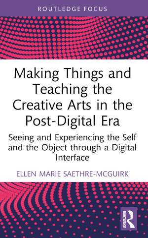 Making Things and Teaching the Creative Arts in the Post-Digital Era: Seeing and Experiencing the Self and the Object through a Digital Interface de Ellen Marie Saethre-McGuirk