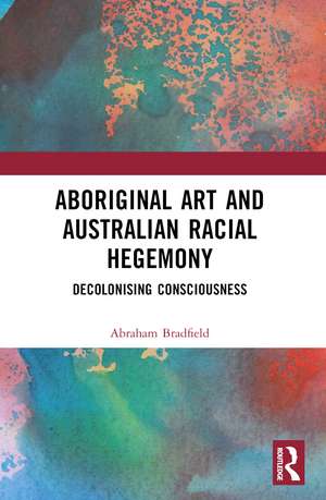 Aboriginal Art and Australian Racial Hegemony: Decolonising Consciousness de Abraham Bradfield