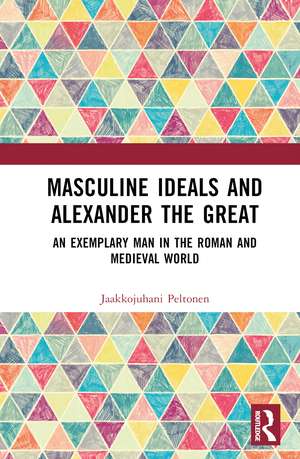 Masculine Ideals and Alexander the Great: An Exemplary Man in the Roman and Medieval World de Jaakkojuhani Peltonen