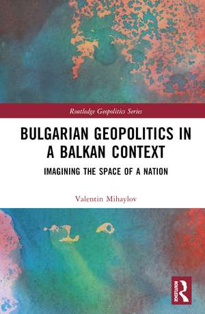 Bulgarian Geopolitics in a Balkan Context: Imagining the Space of a Nation de Valentin Mihaylov