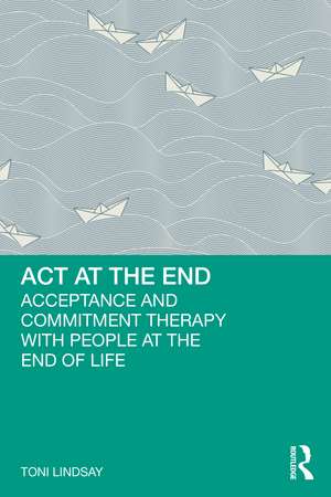 ACT at the End: Acceptance and Commitment Therapy with People at the End of Life de Toni Lindsay