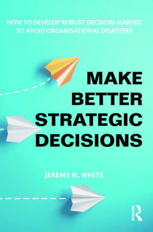 Make Better Strategic Decisions: How to Develop Robust Decision-making to Avoid Organisational Disasters de Jeremy N. White