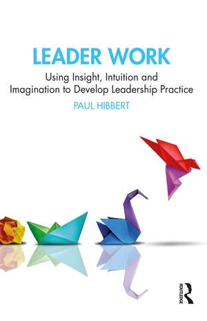 Leader Work: Using Insight, Intuition and Imagination to Develop Leadership Practice de Paul Hibbert