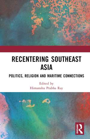 Recentering Southeast Asia: Politics, Religion and Maritime Connections de Himanshu Prabha Ray