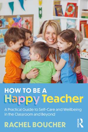 How to Be a Happy Teacher: A Practical Guide to Self-Care and Wellbeing in the Classroom and Beyond de Rachel Boucher