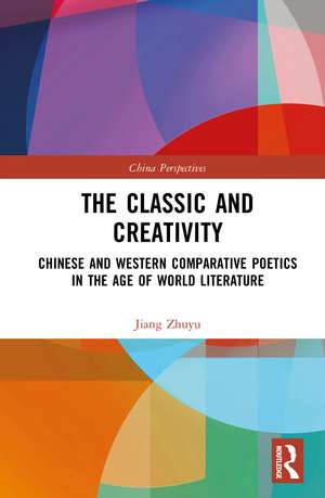 The Classic and Creativity: Chinese and Western Comparative Poetics in the Age of World Literature de Jiang Zhuyu