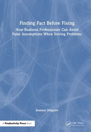 Finding Fact Before Fixing: How Business Professionals Can Avoid False Assumptions When Solving Problems de Seamus Maguire