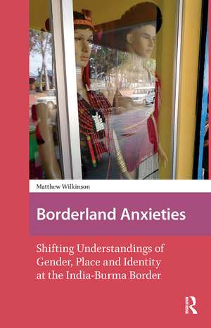 Borderland Anxieties: Shifting Understandings of Gender, Place and Identity at the India-Burma Border de Matthew Wilkinson