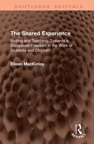 The Shared Experience: Writing and Teaching: Towards a Disciplined Freedom in the Work of Students and Children de Eileen MacKinlay