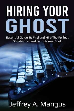 Hiring Your Ghost-Essential Guide To Find and Hire The Perfect Ghostwriter and Launch Your Book de Jeffrey A Mangus