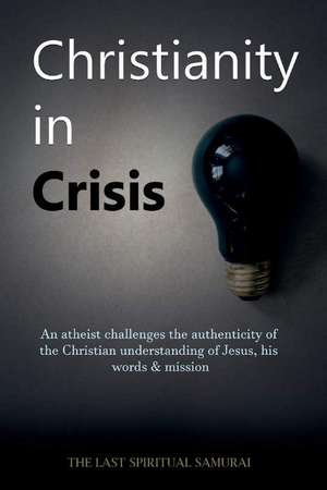 Christianity in Crisis: An Atheist Challenges the Authenticity of the Christian Understanding of ... de The Last Spiritual Samurai