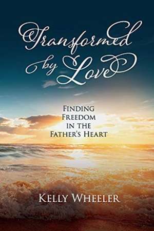 Transformed by Love: Finding Freedom in the Father's Heart de Kelly Wheeler