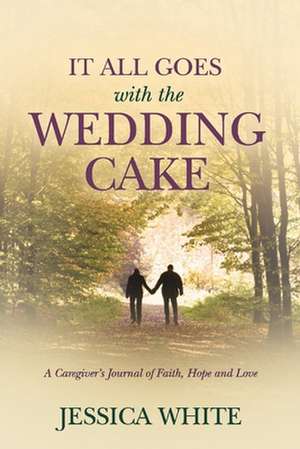 It All Goes with the Wedding Cake: A Caregiver's Journal of Faith, Hope and Love de Jessica White