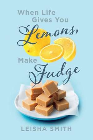 When Life Gives You Lemons, Make Fudge: The Sour Made Sweet, One Ingredient at a Time. de Leisha Smith