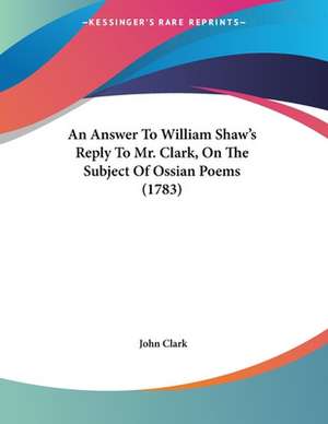 An Answer To William Shaw's Reply To Mr. Clark, On The Subject Of Ossian Poems (1783) de John Clark