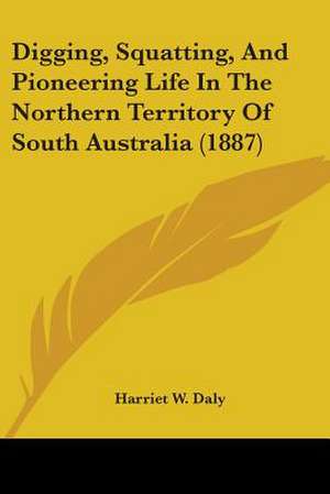 Digging, Squatting, And Pioneering Life In The Northern Territory Of South Australia (1887) de Harriet W. Daly