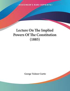 Lecture On The Implied Powers Of The Constitution (1885) de George Ticknor Curtis