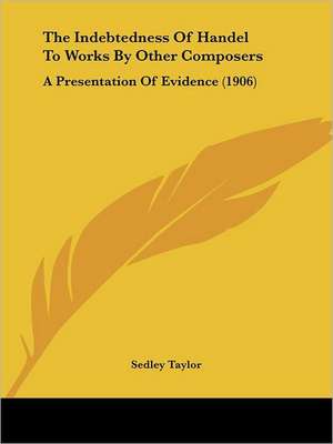 The Indebtedness Of Handel To Works By Other Composers de Sedley Taylor