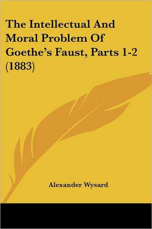 The Intellectual And Moral Problem Of Goethe's Faust, Parts 1-2 (1883) de Alexander Wysard