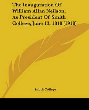 The Inauguration Of William Allan Neilson, As President Of Smith College, June 13, 1818 (1918) de Smith College