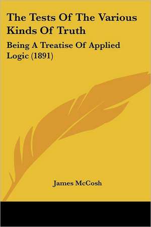 The Tests Of The Various Kinds Of Truth de James Mccosh